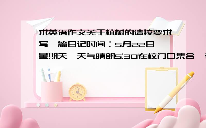 求英语作文关于植树的请按要求写一篇日记时间；5月22日,星期天,天气晴朗5:30在校门口集合,带上工具,乘公共汽车去运河