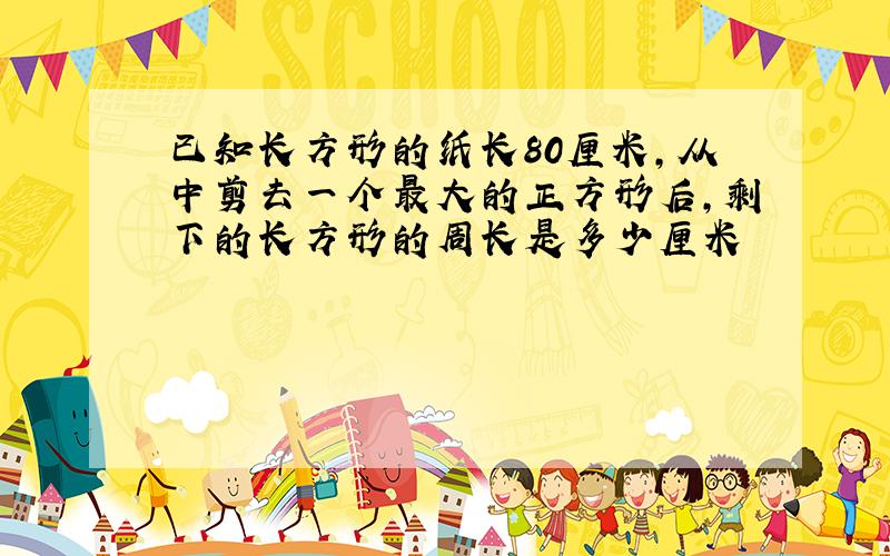 已知长方形的纸长80厘米,从中剪去一个最大的正方形后,剩下的长方形的周长是多少厘米