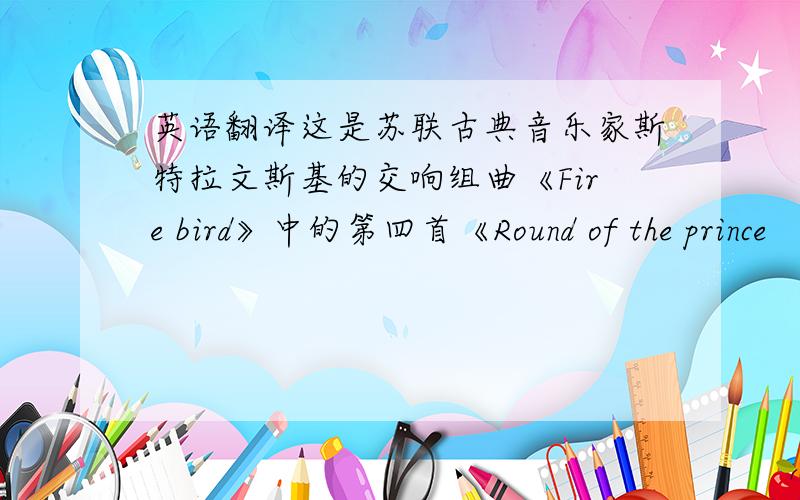 英语翻译这是苏联古典音乐家斯特拉文斯基的交响组曲《Fire bird》中的第四首《Round of the prince