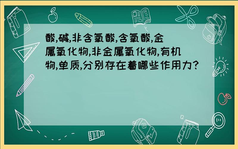 酸,碱,非含氧酸,含氧酸,金属氧化物,非金属氧化物,有机物,单质,分别存在着哪些作用力?