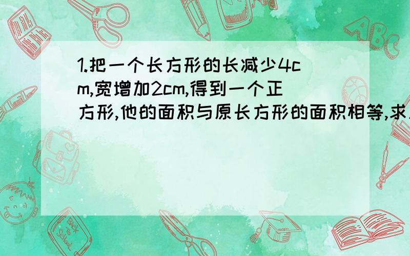 1.把一个长方形的长减少4cm,宽增加2cm,得到一个正方形,他的面积与原长方形的面积相等,求原长方形的长与宽