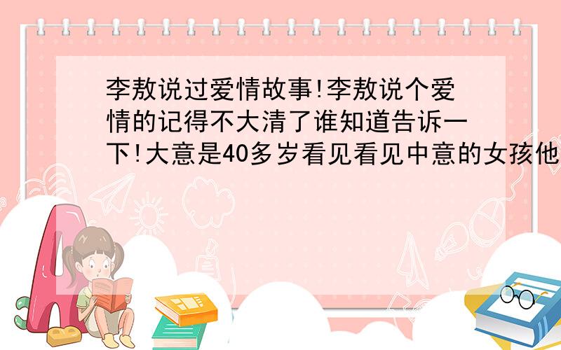 李敖说过爱情故事!李敖说个爱情的记得不大清了谁知道告诉一下!大意是40多岁看见看见中意的女孩他会毫不考虑的追求50多岁看