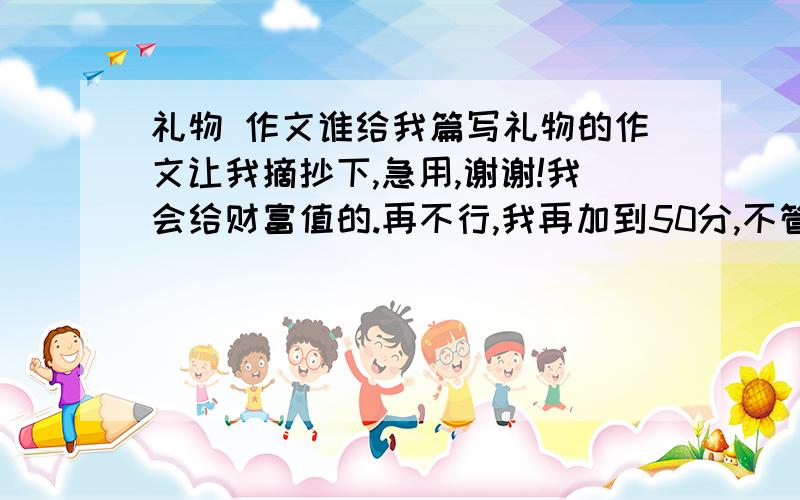 礼物 作文谁给我篇写礼物的作文让我摘抄下,急用,谢谢!我会给财富值的.再不行,我再加到50分,不管怎样,让我抄上一篇!