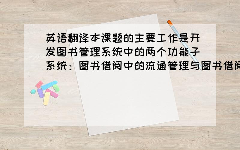 英语翻译本课题的主要工作是开发图书管理系统中的两个功能子系统：图书借阅中的流通管理与图书借阅信息查询子系统本论文首先介绍