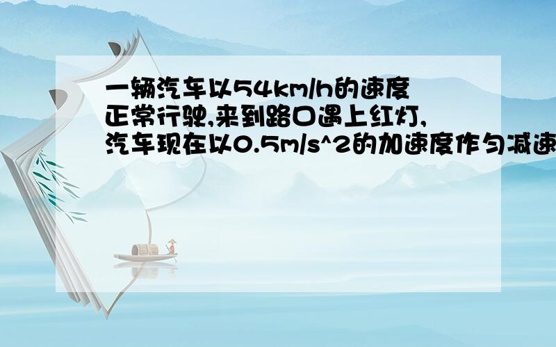 一辆汽车以54km/h的速度正常行驶,来到路口遇上红灯,汽车现在以0.5m/s^2的加速度作匀减速直线运动,在路口停了2