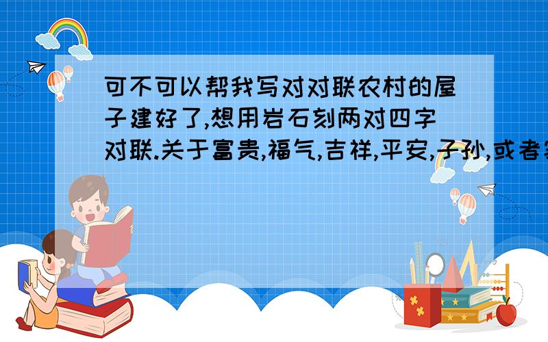 可不可以帮我写对对联农村的屋子建好了,想用岩石刻两对四字对联.关于富贵,福气,吉祥,平安,子孙,或者家的都行,不要春联之