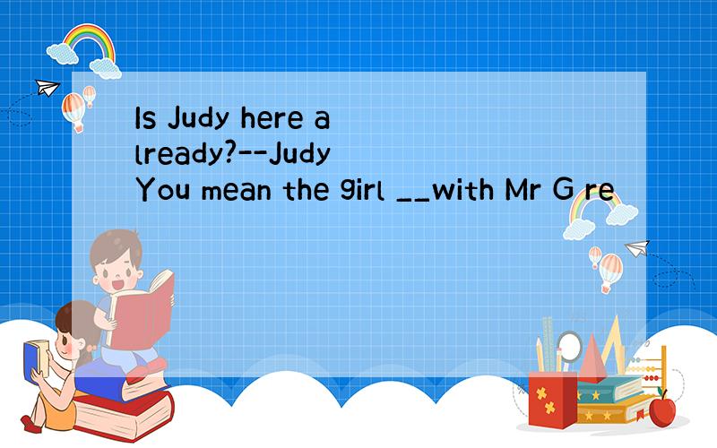 Is Judy here already?--Judy You mean the girl __with Mr G re