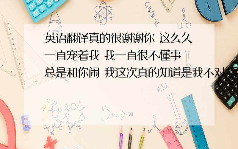 英语翻译真的很谢谢你 这么久一直宠着我 我一直很不懂事 总是和你闹 我这次真的知道是我不对 虽然我总是和你保证些什么 又