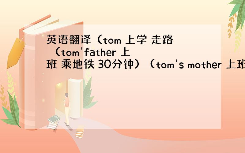 英语翻译（tom 上学 走路 （tom'father 上班 乘地铁 30分钟） (tom's mother 上班 乘公汽