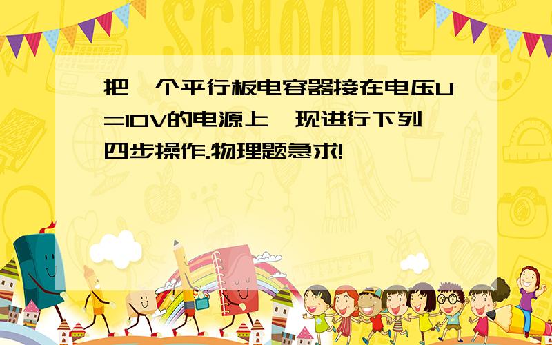 把一个平行板电容器接在电压U=10V的电源上,现进行下列四步操作.物理题急求!