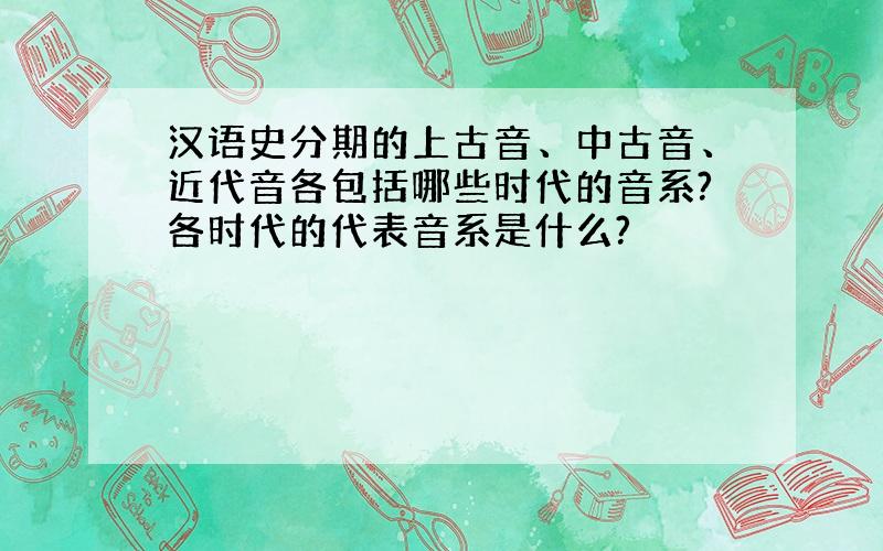 汉语史分期的上古音、中古音、近代音各包括哪些时代的音系?各时代的代表音系是什么?