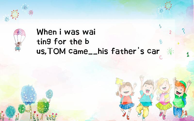 When i was waiting for the bus,TOM came__his father's car