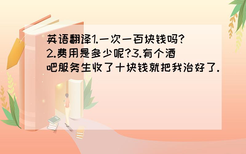 英语翻译1.一次一百块钱吗?2.费用是多少呢?3.有个酒吧服务生收了十块钱就把我治好了.