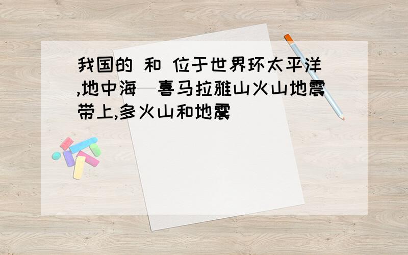 我国的 和 位于世界环太平洋,地中海—喜马拉雅山火山地震带上,多火山和地震