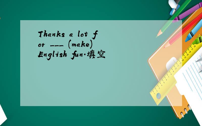 Thanks a lot for ___ (make) English fun.填空