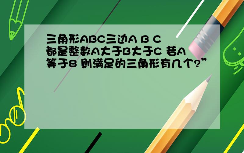 三角形ABC三边A B C 都是整数A大于B大于C 若A等于8 则满足的三角形有几个?”