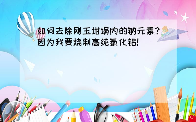 如何去除刚玉坩埚内的钠元素?因为我要烧制高纯氧化铝!