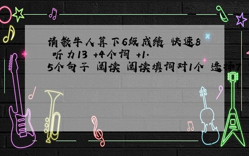 请教牛人算下6级成绩 快速8 听力13 +4个词 +1.5个句子 阅读 阅读填词对1个 选择7 完形8 翻译1.5 作文