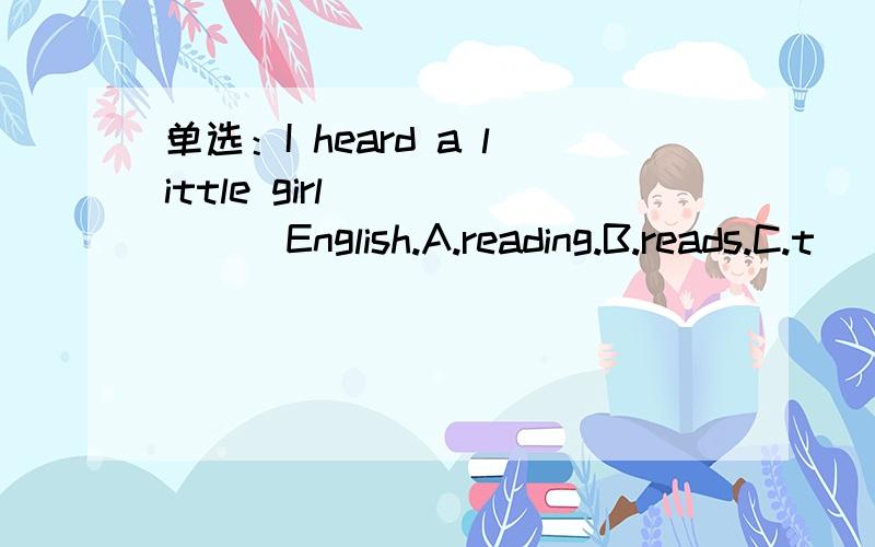 单选：I heard a little girl_______English.A.reading.B.reads.C.t