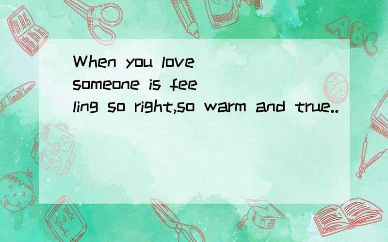 When you love someone is feeling so right,so warm and true..