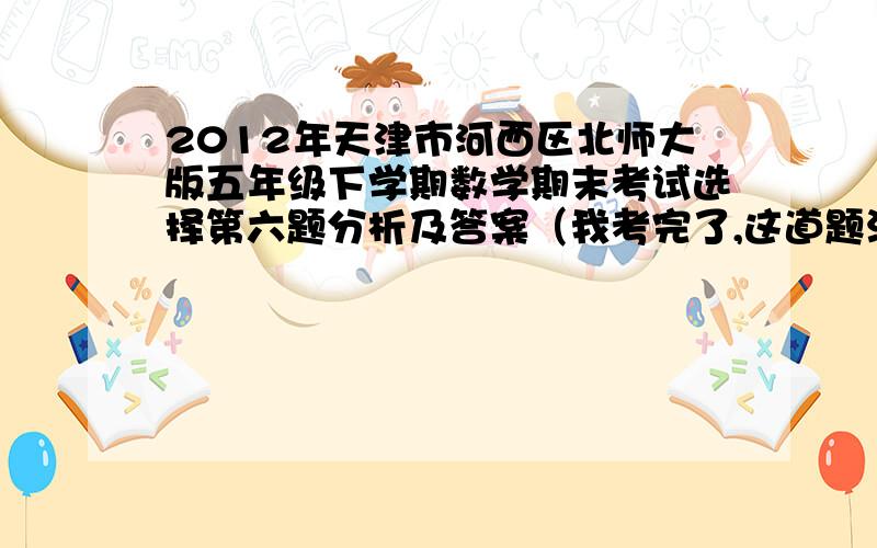 2012年天津市河西区北师大版五年级下学期数学期末考试选择第六题分析及答案（我考完了,这道题没听明白）