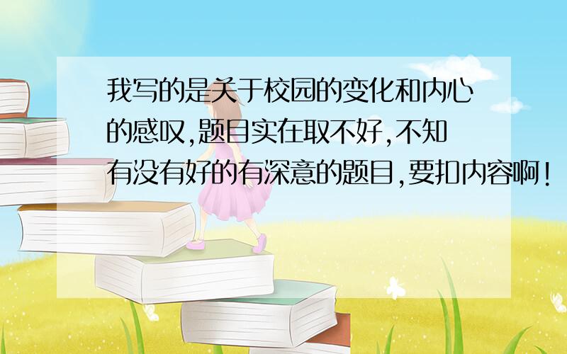 我写的是关于校园的变化和内心的感叹,题目实在取不好,不知有没有好的有深意的题目,要扣内容啊!