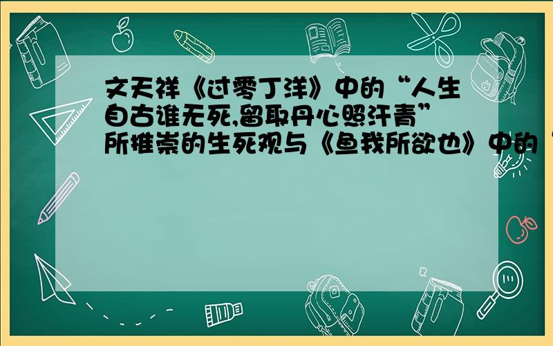 文天祥《过零丁洋》中的“人生自古谁无死,留取丹心照汗青”所推崇的生死观与《鱼我所欲也》中的“________,_____