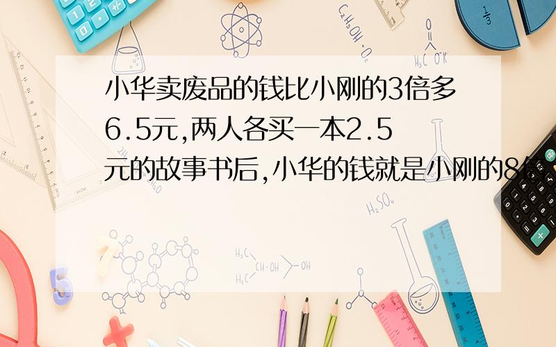 小华卖废品的钱比小刚的3倍多6.5元,两人各买一本2.5元的故事书后,小华的钱就是小刚的8倍