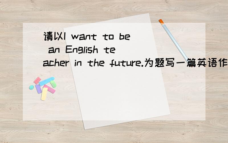 请以I want to be an English teacher in the future.为题写一篇英语作文（请尽