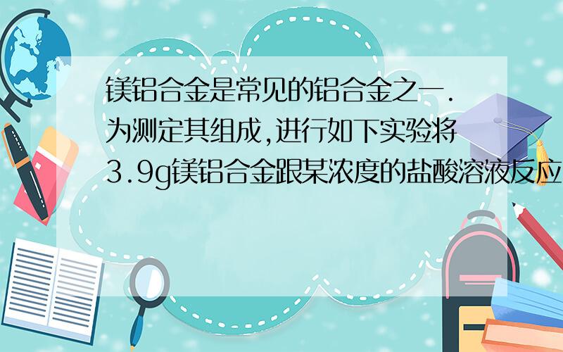 镁铝合金是常见的铝合金之一.为测定其组成,进行如下实验将3.9g镁铝合金跟某浓度的盐酸溶液反应,当加到100ml时,合金