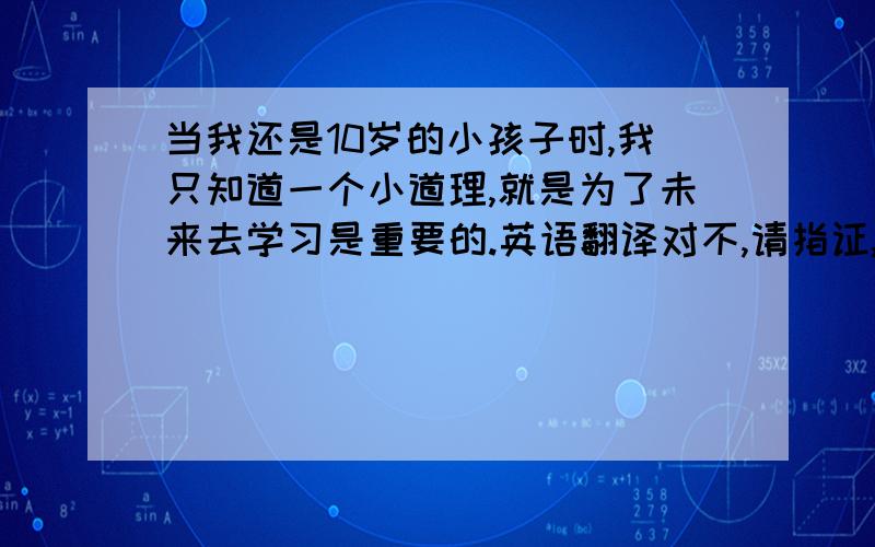 当我还是10岁的小孩子时,我只知道一个小道理,就是为了未来去学习是重要的.英语翻译对不,请指证,谢谢