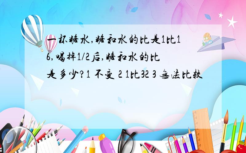 一杯糖水,糖和水的比是1比16,喝掉1/2后,糖和水的比是多少?1 不变 2 1比32 3 无法比较