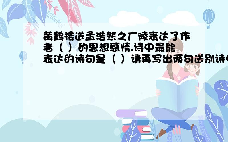 黄鹤楼送孟浩然之广陵表达了作者（ ）的思想感情.诗中最能表达的诗句是（ ）请再写出两句送别诗中的名句