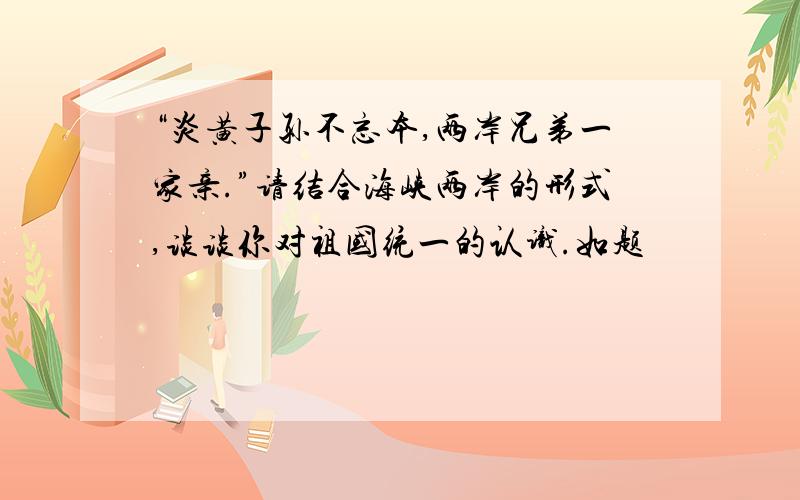 “炎黄子孙不忘本,两岸兄弟一家亲.”请结合海峡两岸的形式,谈谈你对祖国统一的认识.如题