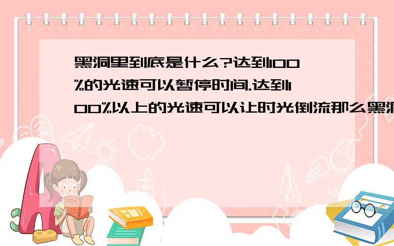 黑洞里到底是什么?达到100%的光速可以暂停时间.达到100%以上的光速可以让时光倒流那么黑洞可以扭曲光,那么说黑洞也可