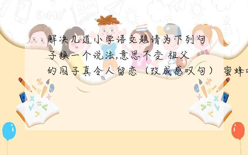 解决几道小学语文题请为下列句子换一个说法,意思不变 祖父的园子真令人留恋（改成感叹句） 蜜蜂嗡嗡地叫着,在花园里飞来飞去