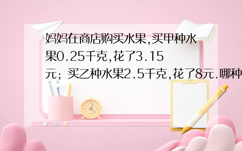 妈妈在商店购买水果,买甲种水果0.25千克,花了3.15元；买乙种水果2.5千克,花了8元.哪种水果便宜些?你能想出几种