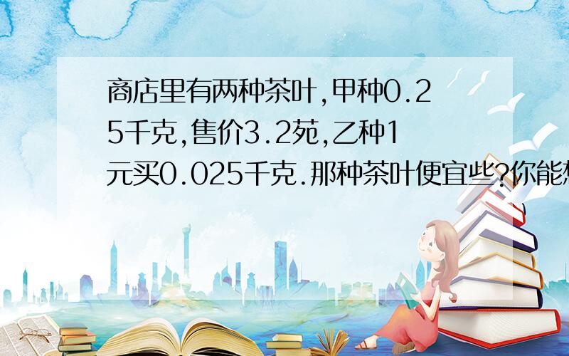 商店里有两种茶叶,甲种0.25千克,售价3.2苑,乙种1元买0.025千克.那种茶叶便宜些?你能想出几种比较方法