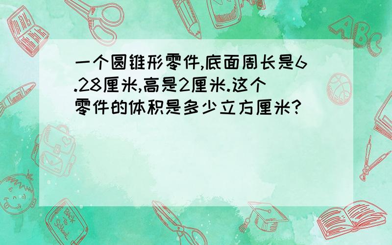 一个圆锥形零件,底面周长是6.28厘米,高是2厘米.这个零件的体积是多少立方厘米?