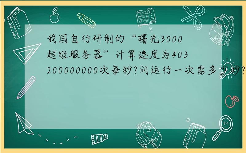 我国自行研制的“曙光3000超级服务器”计算速度为403200000000次每秒?问运行一次需多少秒?用科学计数法