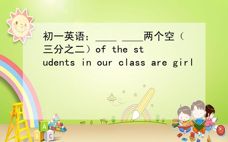 初一英语；＿＿ ＿＿两个空（三分之二）of the students in our class are girl