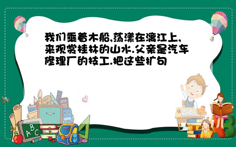 我们乘着木船,荡漾在漓江上,来观赏桂林的山水.父亲是汽车修理厂的技工.把这些扩句