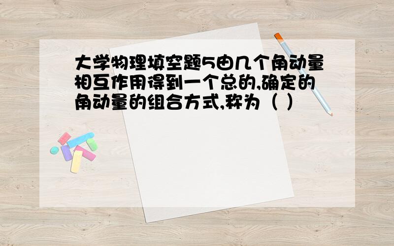 大学物理填空题5由几个角动量相互作用得到一个总的,确定的角动量的组合方式,称为（ ）