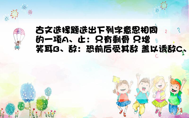 古文选择题选出下列字意思相同的一项A、止：只有剩骨 只增笑耳B、敌：恐前后受其敌 盖以诱敌C、意：意暇甚 意将遂入以攻其