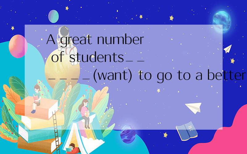 A great number of students______(want) to go to a better hig