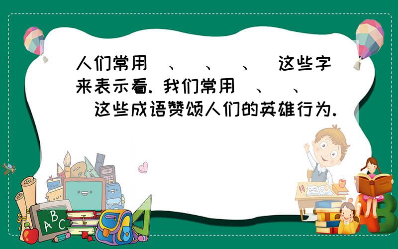 人们常用＿、＿、＿、＿这些字来表示看. 我们常用＿、＿、＿这些成语赞颂人们的英雄行为.