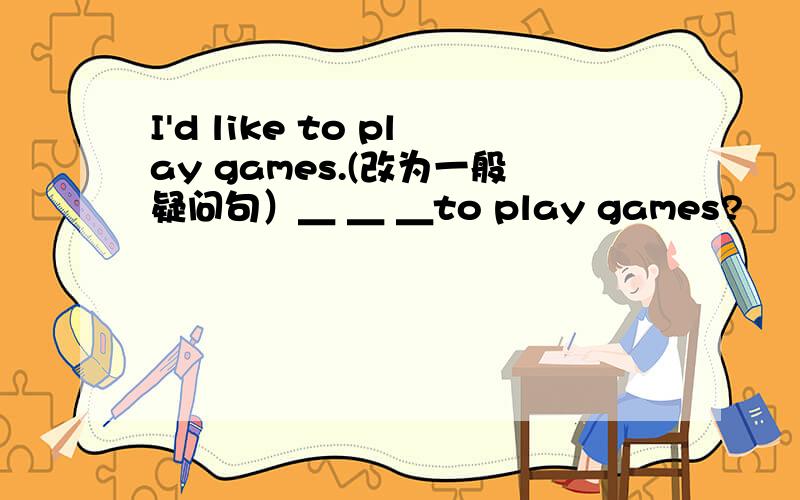 I'd like to play games.(改为一般疑问句）＿ ＿ ＿to play games?