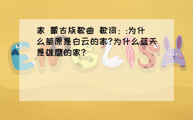 家 蒙古族歌曲 歌词：:为什么草原是白云的家?为什么蓝天是雄鹰的家?