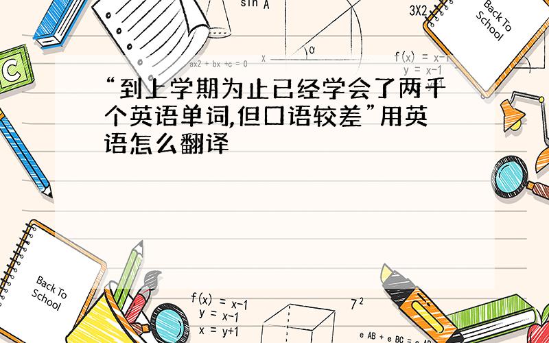 “到上学期为止已经学会了两千个英语单词,但口语较差”用英语怎么翻译