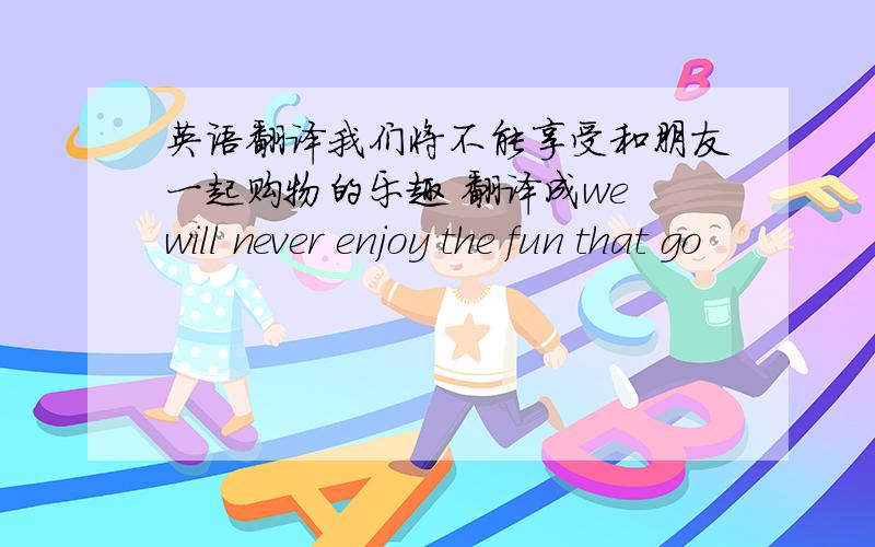 英语翻译我们将不能享受和朋友一起购物的乐趣 翻译成we will never enjoy the fun that go